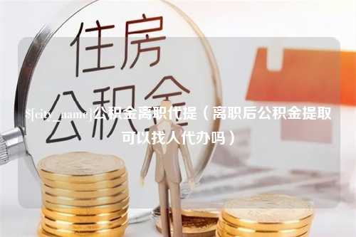 西双版纳公积金离职代提（离职后公积金提取可以找人代办吗）