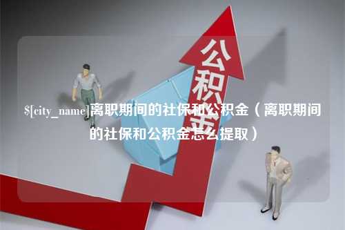 西双版纳离职期间的社保和公积金（离职期间的社保和公积金怎么提取）