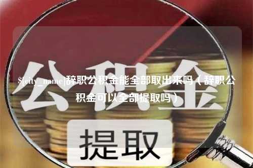 西双版纳辞职公积金能全部取出来吗（辞职公积金可以全部提取吗）