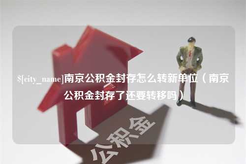 西双版纳南京公积金封存怎么转新单位（南京公积金封存了还要转移吗）